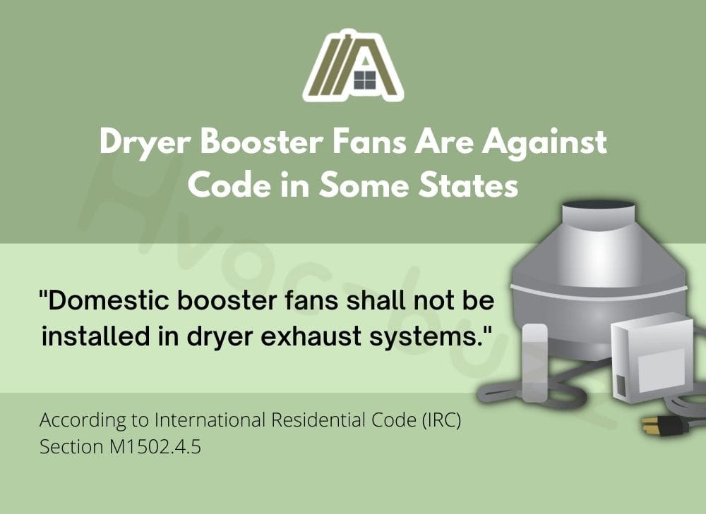 Dryer Booster Fans Are Against Code in Some States and domestic booster fans shall not be installed in dryer exhaust systems according to International Residential Code